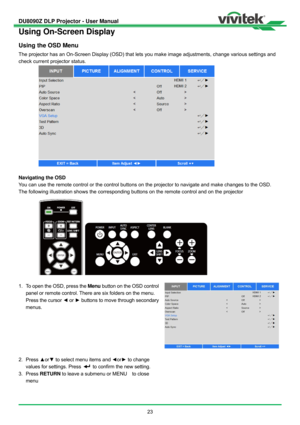 Page 24DU8090Z DLP Projector - User Manual 
 
23 
Using On-Screen Display 
Using the OSD Menu 
The projector has an On-Screen Display (OSD) that lets you make image adjustments, change various settings and 
check current projector status.   
 
Navigating the OSD 
You can use the remote control or the control buttons on the projector to navigate and make changes to the OSD. 
The following illustration shows the corresponding buttons on the remote control and on the projector 
 
1.  To open the OSD, press the...