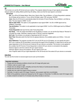 Page 30DU8090Z DLP Projector - User Manual 
 
29 
3D 
This function is to set the 3D format and sync method. The projector detects the type of input signals and provides 
relevant options for setting. Before performing 3D setting, make sure that the input signal is connected. 
3D Format 
Off: Turn off the 3D Display Mode. When Auto, Side by Side, Top and Bottom, or Frame Sequential is selected, 
the 3D Mode will be turned on. To turn off the 3D Mode, select “Off” and press “ENTER”. 
Auto: Allow the 3D format to...