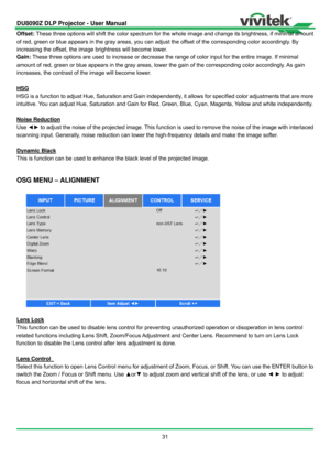 Page 32DU8090Z DLP Projector - User Manual 
 
31  Offset: These three options will shift the color spectrum for the whole image and change its brightness, if minimal amount 
of red, green or blue appears in the gray areas, you can adjust the offset of the corresponding color accordingly. By 
increasing the offset, the image brightness will become lower. 
Gain: These three options are used to increase or decrease the range of color input for the entire image. If minimal 
amount of red, green or blue appears in...