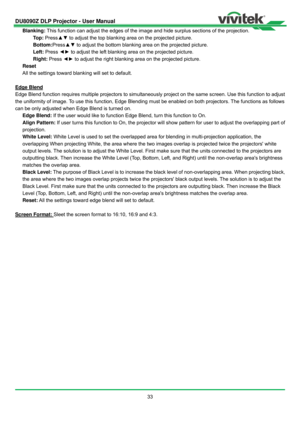 Page 34DU8090Z DLP Projector - User Manual 
 
33  Blanking: This function can adjust the edges of the image and hide surplus sections of the projection. 
Top: Press▲▼ to adjust the top blanking area on the projected picture. 
Bottom:Press▲▼ to adjust the bottom blanking area on the projected picture. 
Left: Press ◄► to adjust the left blanking area on the projected picture. 
Right: Press ◄► to adjust the right blanking area on the projected picture. 
Reset 
All the settings toward blanking will set to default....