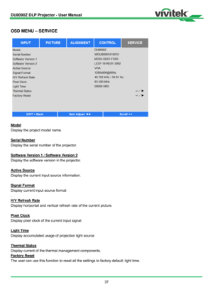 Page 38DU8090Z DLP Projector - User Manual 
 
37 
 
OSD MENU – SERVICE 
 
Model 
Display the project model name. 
 
Serial Number 
Display the serial number of the projector. 
 
Software Version 1 / Software Version 2 
Display the software version in the projector. 
 
Active Source 
Display the current input source information. 
 
Signal Format 
Display current input source format   
. 
H/V Refresh Rate 
Display horizontal and vertical refresh rate of the current picture. 
 
Pixel Clock 
Display pixel clock of...