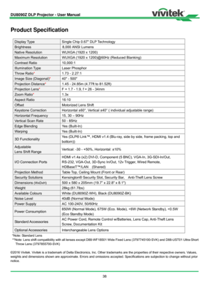 Page 39DU8090Z DLP Projector - User Manual 
38 
Product Specification 
Display Type Single Chip 0.67 DLP Technology 
Brightness 8,000 
ANSI Lumens
Native Resolution WUXGA (1920 x 1200) 
Maximum Resolution  WUXGA (1920 x 1200)@60Hz (Reduced Blanking) 
Contrast Ratio  10,000:1 
Illumination Type Laser Phosphor 
Throw Ratio*  1.73 - 2.27:1 
Image Size (Diagonal) *  40 - 500 
Projection Distance *  1.45 - 24.85m (4.77ft to 81.52ft) 
Projection Lens *  F = 1.7 - 1.9, f = 26 - 34mm 
Zoom Ratio * 1.3x
Aspect Ratio...