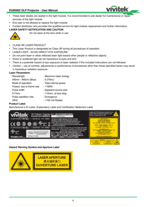 Page 5DU8090Z DLP Projector - User Manual 
 
4    These laser diodes are sealed in the light module. It is recommended to ask dealer for maintenance or repair 
services of the light module. 
  End user is not allowed to replace the light module. 
  Contact distributor who provides the qualified service for light module replacement and further information. 
LASER SAFETY NOTIFICATION AND CAUTION 
 Do not stare at the lens while in use 
  CLASS 3R LASER PRODUCT   
  This Laser Product is designated as Class...