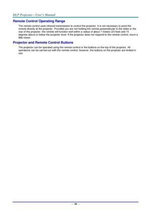 Page 19— 10 — 
Remote Control Operating Range 
The remote control uses infrared transmission to control the projector. It is not necessary to point the 
remote directly at the projector. Provided you are not holding the remote perpendicular to the sides or the 
rear of the projector, the remote will function well within a radius of about 7 meters (23 feet) and 15 
degrees above or below the projector level. If the projector does not respond to the remote control, move a 
little closer. 
Projector and Remote...