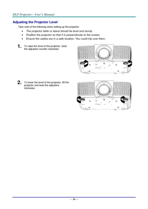 Page 25— 16 — 
Adjusting the Projector Level 
Take note of the following when setting up the projector: 
 The projector table or stand should be level and sturdy. 
 Position the projector so that it is perpendicular to the screen. 
 Ensure the cables are in a safe location. You could trip over them. 
1.  To raise the level of the projector, twist 
the adjusters counter clockwise. 
 
2.  To lower the level of the projector, lift the 
projector and twist the adjusters 
clockwise. 
    