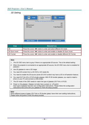 Page 45— 36 — 
3D Setting 
 
ITEM DESCRIPTION 
3D Press the cursor ◄► button to enter and select different 3D modeK 
3D Sync Invert Press the cursor ◄► button to enter and enable or disable 3D Sync InvertK 
3D Format Press the cursor ◄► button to enter and enable or disable different 3D Format. 
 
Note: 
1. The 3D OSD menu item is gray if there is no appropriate 3D source. This is the default setting. 
2. When the projector is connected to an appropriate 3D source, the 3D OSD menu item is enabled for...