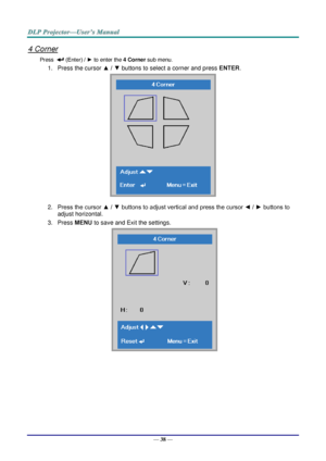 Page 47— 38 — 
4 Corner 
Press   (Enter) / ► to enter the 4 Corner sub menu. 
1. Press the cursor ▲ / ▼ buttons to select a corner and press ENTER. 
 
2. Press the cursor ▲ / ▼ buttons to adjust vertical and press the cursor ◄ / ► buttons to 
adjust horizontal. 
3. Press MENU to save and Exit the settings. 
     