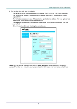 Page 58– 49 – 
4. For Sending alert mail, input the following: 
SMTP field is the mail server for sending out email (SMTP protocol). This is a required field. 
To field is the recipient’s email address (for example, the projector administrator). This is a 
required field.  
Cc field sends a carbon copy of the alert to the specified email address. This is an optional field 
(for example, the projector administrator’s assistant).  
From field is the sender’s email address (for example, the projector...