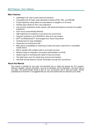 Page 7— vi — 
Main Features 
 Lightweight unit, easy to pack away and transport. 
 Compatible with all major video standards including NTSC, PAL, and SECAM. 
 A high brightness rating allows for presentations in daylight or in lit rooms. 
 Flexible setup allows for front, rear projections. 
 Line-of-vision projections remain square, with advanced keystone correction for angled 
projections. 
 Input source automatically detected. 
 High brightness for projection in just about any environment. 
 Supports...