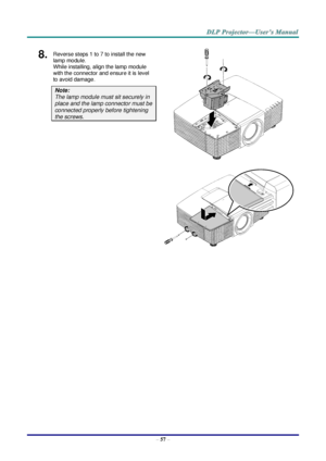 Page 66– 57 – 
8.  Reverse steps 1 to 7 to install the new 
lamp module.  
While installing, align the lamp module 
with the connector and ensure it is level 
to avoid damage. 
Note:  
The lamp module must sit securely in 
place and the lamp connector must be 
connected properly before tightening 
the screws. 
 
    