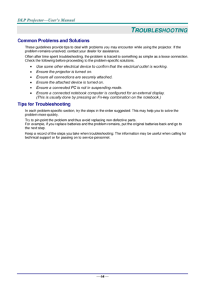 Page 73— 64 — 
TROUBLESHOOTING 
Common Problems and Solutions 
These guidelines provide tips to deal with problems you may encounter while using the projector. If the 
problem remains unsolved, contact your dealer for assistance. 
Often after time spent troubleshooting, the problem is traced to something as simple as a loose connection. 
Check the following before proceeding to the problem-specific solutions. 
 Use some other electrical device to confirm that the electrical outlet is working. 
 Ensure the...