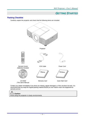 Page 10— 1 — 
GETTING STARTED 
Packing Checklist 
Carefully unpack the projector and check that the following items are included:  
 
Projector  
   
Remote Control  
(Batteries Included) 
VGA Cable Power Cord 
   
CD-ROM 
(This Users Manual) 
Warranty Card Quick Start Card 
 
Contact your dealer immediately if any items are missing, appear damaged, or if the unit does not work. It is 
recommend that you keep the original packing material should you ever need to return the equipment for 
warranty service....