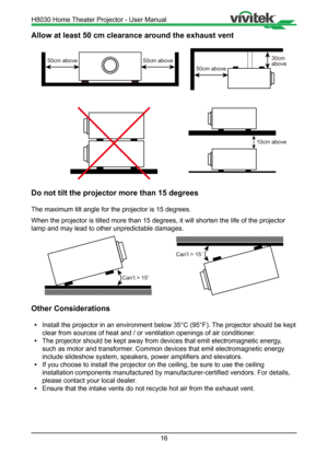 Page 1616
Allow at least 50 cm clearance around the exhaust vent
50cm above
30cmabove50cm above50cm above
10cm above
Do not tilt the projector more than 15 degrees
The maximum tilt angle for the projector is 15 degrees. 
When the projector is tilted more than 15 degrees, it will shorten the l\
ife of the projector 
lamp and may lead to other unpredictable damages.
Can’t > 15
Can’t > 15
Other Considerations
• Install the projector in an environment below 35°C (95°F). The projector should be kept   
  clear from...