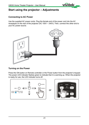 Page 2121
Start using the projector – Adjustments
Connecting to AC Power
Use the supplied AC power cords. Plug the female end of the power cord into the AC 
receptacle on the rear of the projector (AC 100V ~ 240V); Then, connect the other end to 
your AC power source.
Turning on the Power
Press the ON button on Remote controller or the Power button from the pr\
ojector’s keypad. 
The power LED indicator flashes green to indicate that it is warming up. When the projector 
is ready for use, the LED indicator...