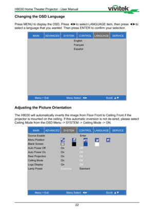 Page 2222
Changing the OSD Language
Press MENU to display the OSD, Press ◄►to select LANGUAGE item, then press  ◄►to 
select a language that you wanted. Then press ENTER to confirm your selection.
MAINSER VICELANGUAGECONTROLSYSTEMADVANCED
Menu = Exit Menu Select   Scroll  
English
Français
Español
Adjusting the Picture Orientation
The H8030 will automatically inverts the image from Floor Front to Ceili\
ng Front if the 
projector is mounted on the ceiling. If this automatic inversion is not \
de-sired, please...