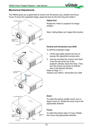 Page 2323
Mechanical Adjustments
The H8030 gives you a great deal of control over the picture size, posit\
ion and focus. 
Focus To focus the projected image, grasp the lens by the front ring and rotate\
 it.
Focus ring
H/V Shift adjustment
Front Infre-red
window
(remote control)Adjustablefeet*4
Zoom ringAir inlet
Adjust foot
Rotate the 4 feet on projector for image 
position. 
Note: Ceiling Mode can’t adjust this function.
Vertical and Horizontal Lens Shift 
To shift the projected image 
1. Lift the logo plate...