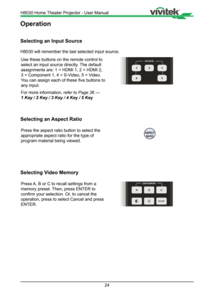 Page 2424
Operation
Selecting an Input Source
H8030 will remember the last selected input source.Use these buttons on the remote control to 
select an input source directly. The default 
assignments are: 1 = HDMI 1, 2 = HDMI 2, 
3 = Component 1, 4 = S-Video, 5 = Video.  
You can assign each of these five buttons to 
any input. 
For more information,  refer to Page 36 --- 
1 Key / 2 Key / 3 Key / 4 Key / 5 Key
Selecting an Aspect Ratio
Press the aspect ratio button to select the 
appropriate aspect ratio for the...