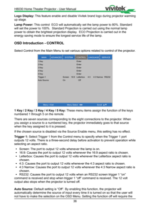 Page 3636
Logo Display: This feature enable and disable Vivitek brand logo during projector warming 
up stage .
Lamp Power:  This control  ECO will automatically set the lamp power to 80%. Standard\
 
will set the power to 100%.  Standard Projection is carried out using th\
e normal lamp 
power to obtain the brightest projection display.  ECO Projection is carried out in the 
energy saving mode to ensure the longest service life of the lamp.
OSD Introduction - CONTROL
Select Control from the Main Menu to set...