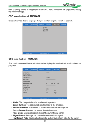 Page 3737
user to specify source of image input on the OSD Menu in order for the p\
rojector to display 
the intended image.
OSD Introduction – LANGUAGE
Choose the OSD display language that you familiar. English, French or Spanish.
MAINSERVICELANGUAGECONTROLSYSTEMADVANCED
Menu = ExitM enu Select   Scroll  
English
Français
Español
OSD Introduction – SERVICE
 The functions covered in this unit relate to the display of some basic i\
nformation about the 
projector.
MAINSERVICELANGUAGECONTROLSYSTEMADVANCED
Menu =...