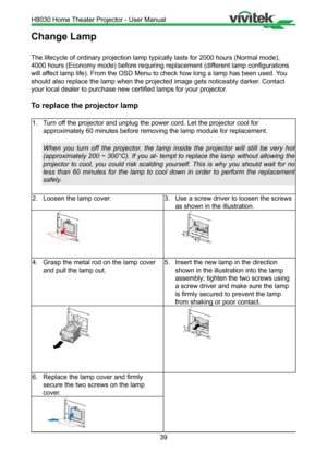 Page 3939
Change Lamp
The lifecycle of ordinary projection lamp typically lasts for 2000 hours\
 (Normal mode), 
4000 hours (Economy mode) before requiring replacement (different lamp configurations 
will affect lamp life). From the OSD Menu to check how long a lamp has been us\
ed. You 
should also replace the lamp when the projected image gets noticeably da\
rker. Contact 
your local dealer to purchase new certified lamps for your projector.
To replace the projector lamp
1. Turn off the projector and unplug...