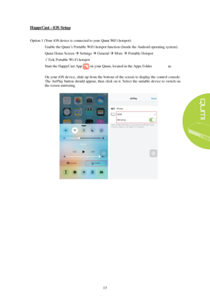 Page 1913 HappyCast 
- iOS Setup
  Option 1 (
Your 
iOS device is connected to your Qumi WiFi hotspot ):  1.
Enable the Qumi’s Portable WiFi  hotspot function (Inside the Android operating system).
Qumi  Home Screen   Settings  General   More   Portable Hotspot
√ Tick Portable Wi-Fi hotspot
2. Start  the HappyCast  App on your  Qumi, located in the App s Folder on the Splash 
Screen.
3. On your iOS device, slide up from the bottom of the screen to display the control console.
The AirPlay button should...