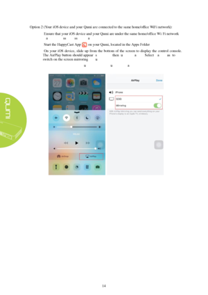 Page 2014 
Option 2 (
Your 
iOS device and your Qumi are connected to the same home/office WiFi network ):  1.
Ensure  that your iOS device  and your Qumi are under the same home/office Wi-Fi network
(Same Wireless Access Point  and SSID)
2. Start  the HappyCast  App on your  Qumi, located in the App s Folder.
3. On  your  iOS  device,  slide  up from  the  bottom  of  the  screen  to  display  the  control  console.
The  AirPlay 

button should appear (see below)  then turn Airplay on.  Select HappyCast
  to...