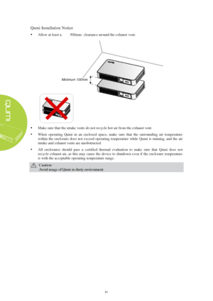 Page 4iv
 
Qumi Installation Notice
  Allow 
at least a 20" (500mm)  clearance around the exhaust  vent.
Make sure that the intake vents do not recycle hot air from the exhaust vent.  
 When  operating  Qumi  in  an  enclosed  space,  make  sure  that  the  surrounding  air  temperature 
within the enclosure does not exceed operating temperature while Qumi  is running, and the air 
intake and exhaust vents are unobstructed. 
 All  enclosures  should  pass  a  certified  thermal  evaluation  to  make...