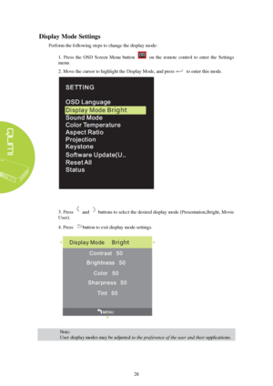 Page 3428 
D
isplay  Mode  
Settings  
Perform the following steps to change the display mode: 
1.  Press  the  OSD  Screen  Menu  button    on  the  remote  control  to  enter  the  Settings 
menu. 
2. Move the cursor to highlight the Display Mode, and press to enter this mode.  3. Press and  buttons to select the desired display mode (Presentation,Bright, Movie 
User).
4. Press button to exit display mode settings. 
Note:  
User display modes may be adjusted to the preference of the user and their...