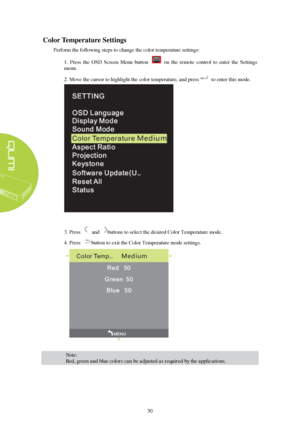 Page 3630 
C
olor  Temperature  Settings  
Perform the following steps to change the color temperature settings: 
1.  Press  the  OSD  Screen  Menu  button    on  the  remote  control  to  enter  the  Settings 
menu. 
2. Move the cursor to highlight the color temperature, and press to enter this mode.  3.
Press   and buttons to select the desired Color Temperature mode. 
4. Press button to exit the Color Temperature mode settings.  Note:  
Red, green and blue colors can be adjusted as required by the...