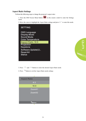 Page 3731 
Aspect Ratio Settings
 
Perform the following steps to change the projector’s aspect ratio:  
1.  Press  the  OSD  Screen  Menu  button    on  the  remote  control  to  enter  the  Settings 
menu. 
2. Move the cursor to highlight the Aspect Ratio settings and press to enter this mode.  3. Press  
and buttons to select the desired Aspect Ratio mode. 
4. Press button to exit the Aspect Ratio mode settings.  