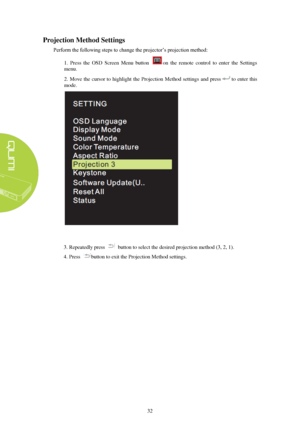 Page 3832 
P
rojection M ethod Settings  
Perform the following steps to change the projector’s projection method: 
1.  Press  the  OSD  Screen  Menu  button  on  the  remote  control  to  enter  the  Settings 
menu. 
2. Move  the  cursor  to  highlight  the  Projection  Method  settings  and  press to  enter  this 
mode. 3. Repeatedly press button to select the desired projection method (3, 2, 1). 
4. Press button to exit the Projection Method settings.  