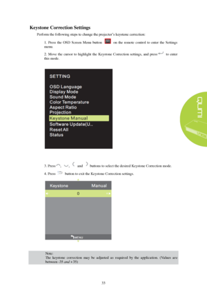 Page 3933 
Keystone
 C orrection  Settings  
Perform the following  steps to change the projector’s keystone correction:  
1.  Press  the  OSD  Screen  Menu  button    on  the  remote  control  to  enter  the  Settings 
menu. 
2. Move  the  cursor  to  highlight  the  Keystone  Correction  settings,  and  press to  enter 
this mode. 3. Press , ,    and    buttons to select the desired Keystone Correction mode.
 
4. Press button to exit the Keystone Correction settings.  Note:  
The  keystone  correction   may...