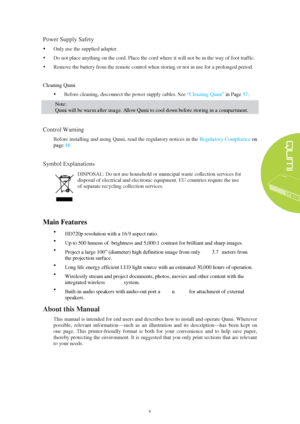 Page 5v 
Power Supply Safety
 
 Only use the supplied adapter.  
 Do not place anything on the cord. Place the cord where it will not be in the way of foot traffic. 
 Remove the battery from the remote control when storing or not in use for a prolonged period.  Cleaning
 Qumi  
 Before cleaning, disconnect the power supply cables. See  “Cleaning Qumi ” in Page  3
7.  Note:  
Qumi will be warm after usage. Allow Qumi to cool down before storing in a compartment.  
Control Warning
 
Before installing and...