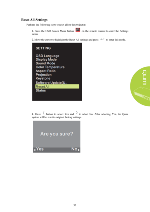Page 4135 
R
eset  All Settings  
Perform the following steps to reset all on the projector: 
1.  Press  the  OSD  Screen  Menu  button    on  the  remote  control  to  enter  the  Settings 
menu. 
2. Move the cursor to highlight the Reset All settings and press to enter this mode.  4. Press    button  to  select  Yes  and to  select  No.  After  selecting  Yes,  the  Qumi 
system will be reset to original factory settings.  