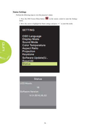 Page 4236 
Status
 Settings 
P erform the  following steps to view the projector’s status:  
1.  Press  the  OSD  Screen  Menu  button    on  the  remote  control  to  enter  the  Settings 
menu. 
2. Move the cursor to highlight the Status settings and press to enter this mode.  