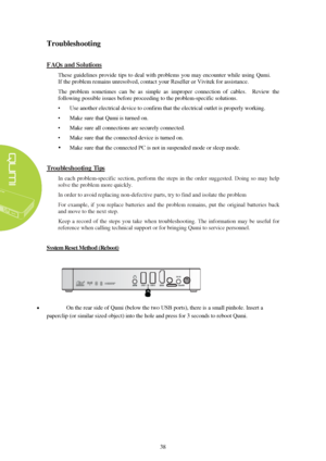 Page 4438 
Troubleshooting 
FAQs and Solutions
  These guidelines provide tips to deal with problems  you may encounter while using Qumi.  
If the problem 
remains unresolved, contact  your Reseller or Vivitek  
for assistance. 
The problem  sometimes  ca n be as  simple as  improper  connecti on of  cables.  Review  the 
following possible issues  before proceeding to the problem-specific solutions. 
• U
 se another electrical device to confirm that the electrical outlet is properly working.
• Make sure that...