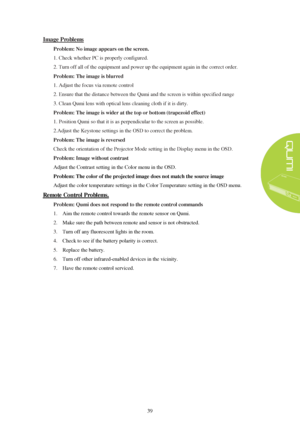 Page 4539 Image Problems
  Problem: No image appears on the screen.
 
1. Check whether PC is properly configured.
2. Turn off all of the equipment and power up the equipment again in the correct order.
Problem: The image is blurred 
1. Adjust the focus via remote control
2. Ensure that the distance between the Qumi and the screen is within specified range
3. Clean Qumi lens with optical lens cleaning cloth if it is dirty.
Problem: The image is wider at the top or bottom (trapezoid effect)  
1. Position Qumi so...