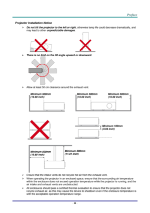 Page 4– iii – 
Projector Installation Notice 
 Do not tilt the projector to the left or right, otherwise lamp life could decrease dramatically, and 
may lead to other unpredictable damages. 
                                     
 There is no limit on the tilt angle upward or downward. 
    
 Allow at least 50 cm clearance around the exhaust vent. 
 
   
   
 
 Ensure that the intake vents do not recycle hot air from the exhaust vent. 
 When operating the projector in an enclosed space, ensure that the...