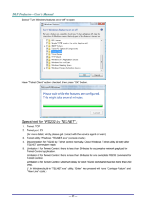 Page 61— 52 — 
Select “Turn Windows features on or off” to open 
 
Have “Telnet Client” option checked, then press “OK” button. 
 
Specsheet for “RS232 by TELNET” : 
1. Telnet: TCP 
2. Telnet port: 23  
(for more detail, kindly please get contact with the service agent or team) 
3. Telnet utility: Windows “TELNET.exe” (console mode) 
4. Disconnection for RS232-by-Telnet control normally: Close Windows Telnet utility directly after 
TELNET connection ready 
5. Limitation 1 for Telnet-Control: there is less than...