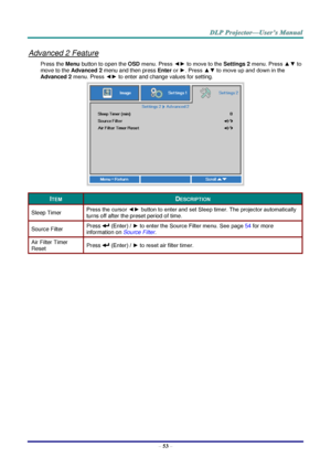 Page 62– 53 – 
Advanced 2 Feature 
Press the Menu button to open the OSD menu. Press ◄► to move to the Settings 2 menu. Press ▲▼ to 
move to the Advanced 2 menu and then press Enter or ►. Press ▲▼ to move up and down in the 
Advanced 2 menu. Press ◄► to enter and change values for setting. 
 
ITEM DESCRIPTION 
Sleep Timer Press the cursor ◄► button to enter and set Sleep timer. The projector automatically 
turns off after the preset period of time. 
Source Filter Press  (Enter) / ► to enter the Source Filter...