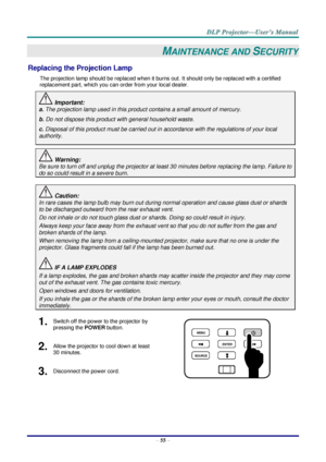 Page 64– 55 – 
MAINTENANCE AND SECURITY 
Replacing the Projection Lamp 
The projection lamp should be replaced when it burns out. It should only be replaced with a certified 
replacement part, which you can order from your local dealer.  
 Important: 
a. The projection lamp used in this product contains a small amount of mercury. 
b. Do not dispose this product with general household waste. 
c. Disposal of this product must be carried out in accordance with the regulations of your local  
authority. 
 Warning:...