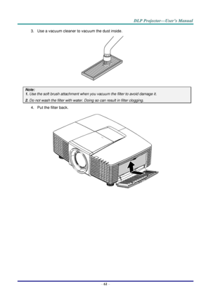 Page 70– 61 – 
3. Use a vacuum cleaner to vacuum the dust inside. 
 
Note:  
1. Use the soft brush attachment when you vacuum the filter to avoid damage it. 
2. Do not wash the filter with water. Doing so can result in filter clogging. 
4. Put the filter back. 
 
     