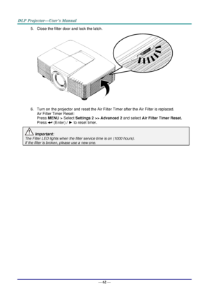 Page 71— 62 — 
5. Close the filter door and lock the latch. 
 
6. Turn on the projector and reset the Air Filter Timer after the Air Filter is replaced. 
Air Filter Timer Reset: 
Press MENU > Select Settings 2 >> Advanced 2 and select Air Filter Timer Reset.  
Press  (Enter) / ► to reset timer. 
 Important:  
The Filter LED lights when the filter service time is on (1000 hours). 
If the filter is broken, please use a new one.     