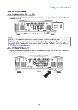 Page 72– 63 – 
Using the Physical Lock 
Using the Kensington Security Slot 
If you are concerned about security, attach the projector to a permanent object with the Kensington slot 
and a security cable. 
 
Note: 
Contact your vendor for details on purchasing a suitable Kensington security cable. 
The security lock corresponds to Kensington’s MicroSaver Security System. If you have any 
comment, contact: Kensington, 2853 Campus Drive, San Mateo, CA 94403, U.S.A. Tel: 800-535-
4242, http://www.Kensington.com....