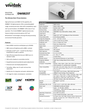 Page 1 
© Copyright  2011  Vivitek Corporation.   DLP® and the  DLP logo  are registered  trademarks  of Texas Instruments.    All specifications  are subject  to  change at any time.  
 
 
 
 
 
  
 
EDUCATION 
3D PROJECTOR DW882ST 
The Ultimate Short-Throw Solutions 
 
High performance and HDMI Full 3D capability, the 
DW882ST 3D digital projector offers outstanding digital 
image, versatility and value. With HDTV compatibility, rapid 
start-up and shutdown, the DW882ST offers ease-of-use 
operation. The...