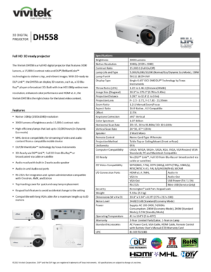 Page 1 
©2013 V ivitek Corporation.  DLP® and the DLP logo are registered trademarks of Texas Instruments.  All specifications are subject to change at any time.  
 
 
 
 
 
 
     
 
3D DI GI TAL 
PROJECTOR DH558 
Full  HD 3D ready projector 
 
The Vivitek DH558 is a Full HD digita l projector that features 3000 
lumens , a 15,000:1 contrast ratio a nd DLP®/BrilliantColor™ 
technologies to deliver crisp, and vibrant images . With 3M-ready via 
DLP Link™, the DH558 can dis play 3D s ources , s uch as, a 3D...