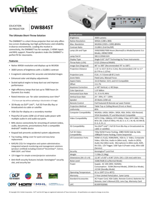 Page 1 
© Copyright 2011 Vivitek Corporation.  DLP® and the DLP logo are registered trademarks of Texas Instruments.  All specifications are subject to change at any time.  
 
 
 
 
 
 
 
EDUCATION 
3D PROJECTOR DW884ST 
Specifications 
Brightness 3600 Lumens 
Native Resolution WXGA (1280 x 800)  
Max. Resolution WUXGA (1920 x 1200) @60Hz 
Contrast Ratio 15,000:1 (Full On/Off) 
Lamp Life and Type 3500/5000/7000 Hours (Normal/Eco Mode/Dynamic Eco 
Mode), 240W/190W 
Lamp Part # 5811119560-SVV  
Display Type...