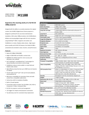 Page 1 
© Copyright 2011 Vivitek Corporation.  DLP® and the DLP logo are registered trademarks of Texas Instruments.  All specifications are subject to change at any time.  
 
 
    
 
 
                
HOME CINEMA 
3D PROJECTOR H1188 
Specifications 
Brightness 2000 ANSI Lumens 
Native Resolution 1080p (1920 x 1080) 
Contrast Ratio 50,000:1 (Full On/Off) 
Lamp Life and Type 3,000/4,000/5,000 Hours (Normal/Eco/Dynamic Eco 
Mode), 260W 
Lamp Part # 5811120259-SVV 
Display Type Single 0.65 DLP® Technology by...