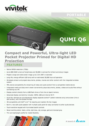 Page 1PORTABLE
QUMI Q6 
• Native 
WXGA resolution  (720p)•
Up to 800 ANSI  lumens of brightness and 30,000:1 contrast for brilliant  and sharp  images
• Project a large and wide screen image up to 2.3m (90”) in diameter
• Long -
life, energ y-efficient LED lamp with an estimated 30,000 hours of  operation
• Wirelessly stream and project documents, photos, movies and other content with the integrated  wireless
system
• MHL device  c
ompatibility for streaming of video and audio content from a compatible mobile...