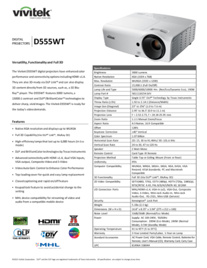 Page 1©2
015  Vivitek Corporation.   DLP®  
and the  DLP logo are registered  trademarks  of Texas Instruments.   All specifications  are subject  to change at any time.  D IGITAL  
PROJECTOR S   D555WT
Versatility, Functionality and  Full 3D  
The Vivitek D555WT digital projectors
 have enhanced color
performance and connectivity options including HDMI  v1.4. 
They are also  3D-ready via DLP  Link™ and can also display 
3D content directly from 3D sources, such as,  a 3D Blu-
Ray™ player. The D555WT  features...